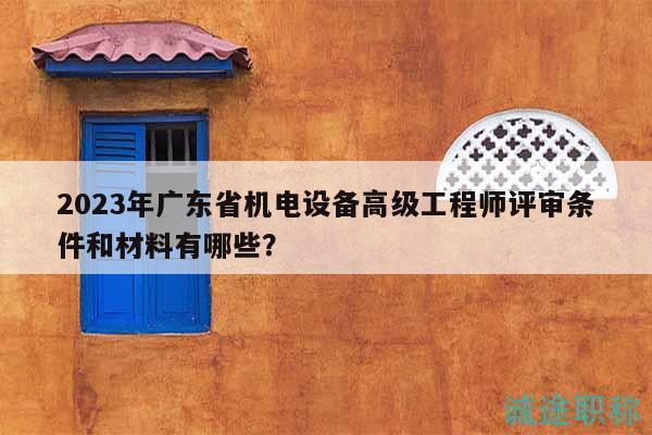 2023年广东省机电设备高级工程师评审条件和材料有哪些？