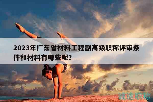 2023年广东省材料工程副高级职称评审条件和材料有哪些呢？