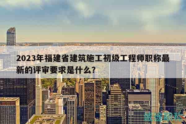 2023年福建省建筑施工初级工程师职称最新的评审要求是什么？