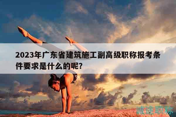 2023年广东省建筑施工副高级职称报考条件要求是什么的呢？