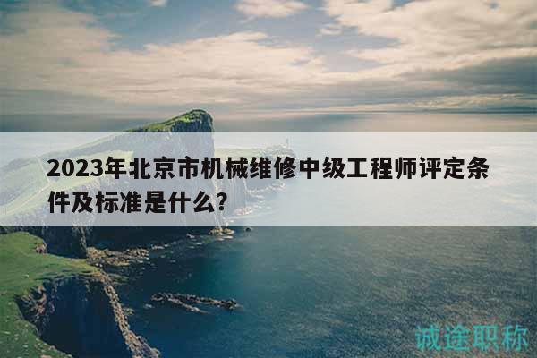 2023年北京市机械维修中级工程师评定条件及标准是什么？