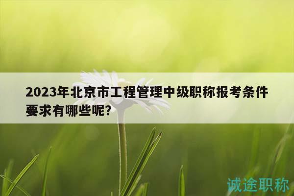 2023年北京市工程管理中级职称报考条件要求有哪些呢？