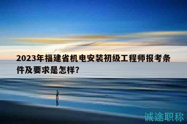 2023年福建省机电安装初级工程师报考条件及要求是怎样？