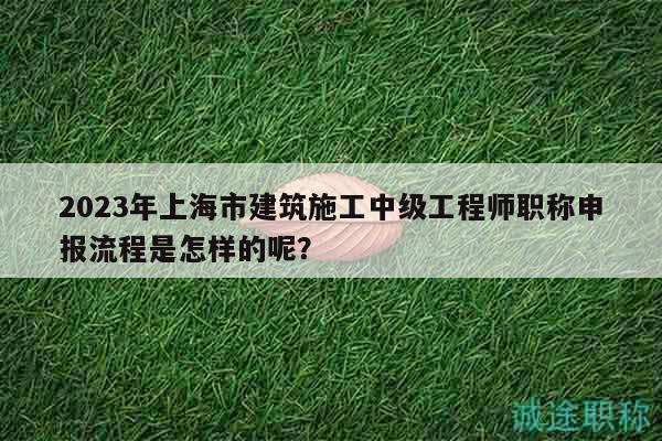 2023年上海市建筑施工中级工程师职称申报流程是怎样的呢？