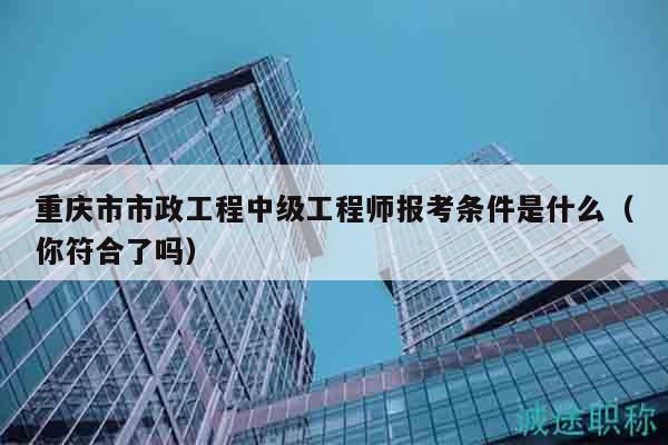 重庆市市政工程中级工程师报考条件是什么（你符合了吗）