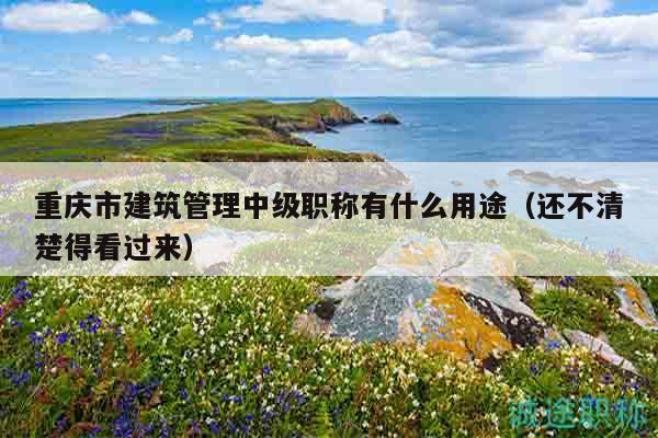 重庆市建筑管理中级职称有什么用途（还不清楚得看过来）