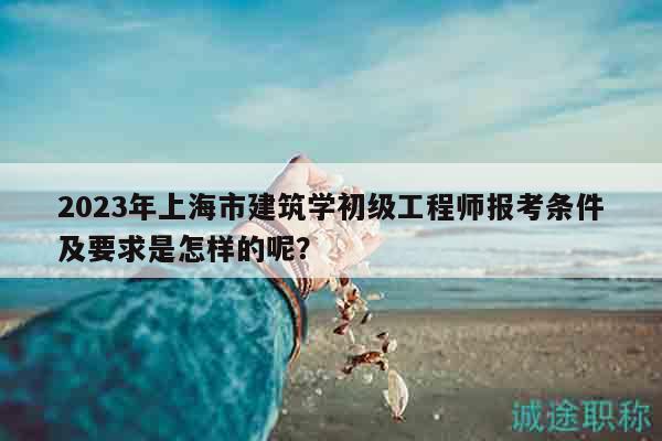 2023年上海市建筑学初级工程师报考条件及要求是怎样的呢？