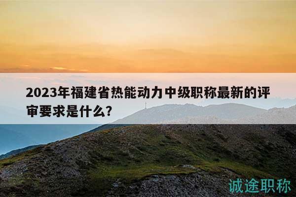 2023年福建省热能动力中级职称最新的评审要求是什么？