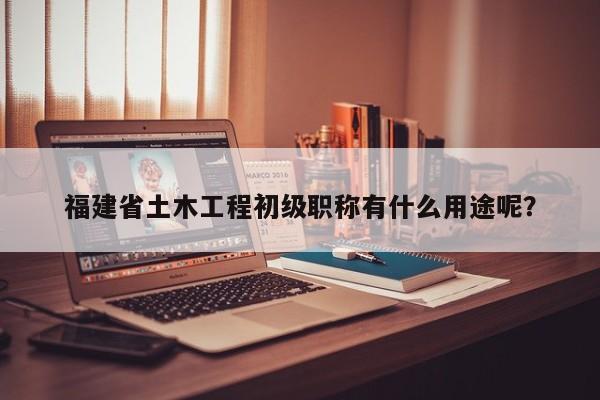 福建省土木工程初级职称有什么用途呢？
