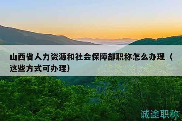 山西省人力资源和社会保障部职称怎么办理（这些方式可办理）