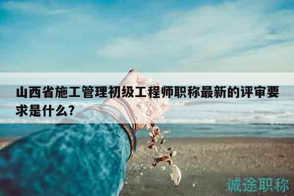 山西省施工管理初级工程师职称最新的评审要求是什么？