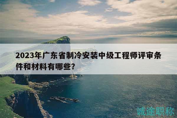 2023年广东省制冷安装中级工程师评审条件和材料有哪些？