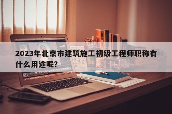 2023年北京市建筑施工初级工程师职称有什么用途呢？