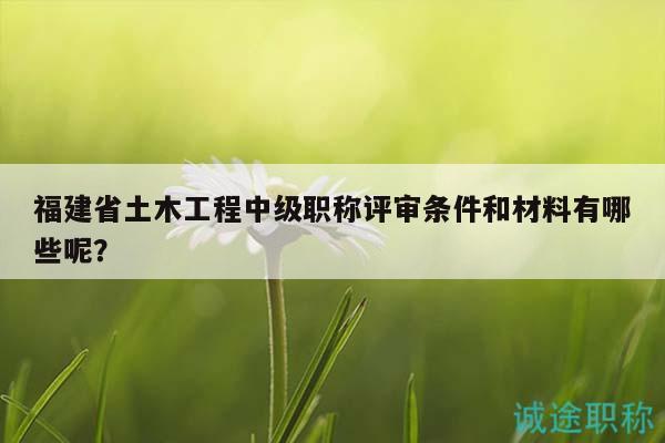 福建省土木工程中级职称评审条件和材料有哪些呢？