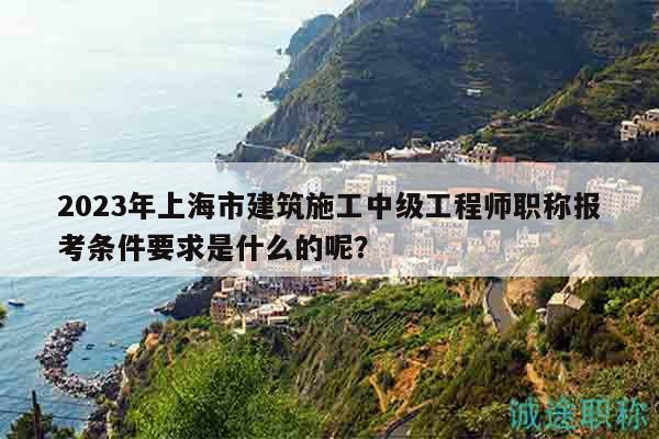 2023年上海市建筑施工中级工程师职称报考条件要求是什么的呢？