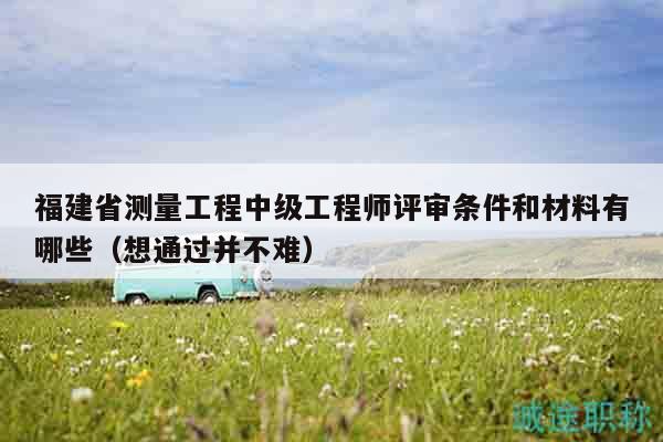 福建省测量工程中级工程师评审条件和材料有哪些（想通过并不难）