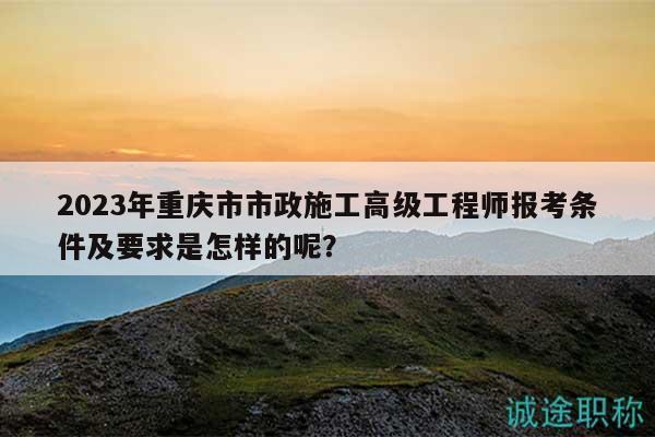 2023年重庆市市政施工高级工程师报考条件及要求是怎样的呢？