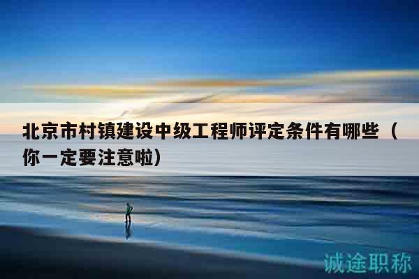 北京市村镇建设中级工程师评定条件有哪些（你一定要注意啦）