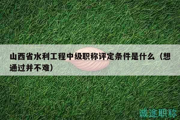 山西省水利工程中级职称评定条件是什么（想通过并不难）