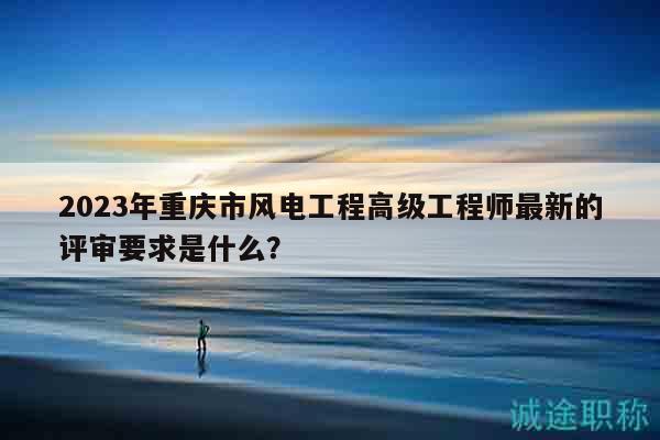 2023年重庆市风电工程高级工程师最新的评审要求是什么？