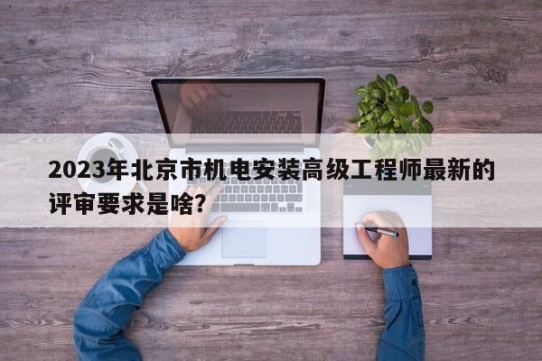 2023年北京市机电安装高级工程师最新的评审要求是啥？