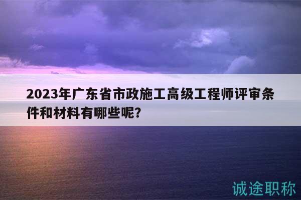 2023年广东省市政施工高级工程师评审条件和材料有哪些呢？