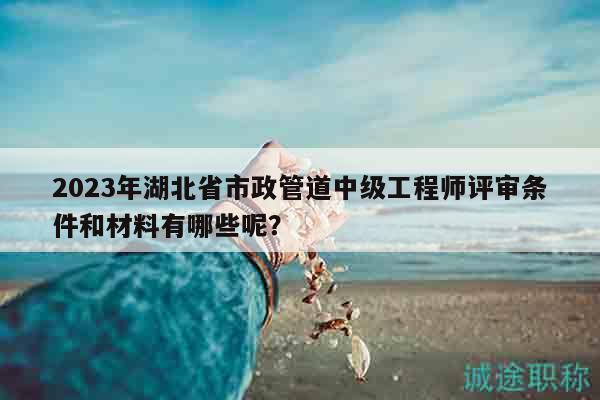 2023年湖北省市政管道中级工程师评审条件和材料有哪些呢？