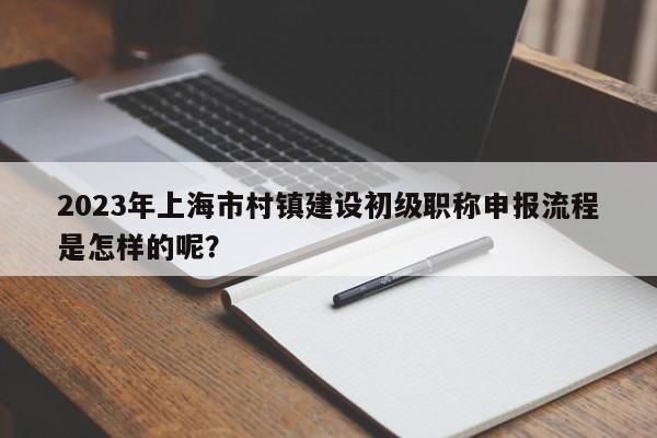 2023年上海市村镇建设初级职称申报流程是怎样的呢？