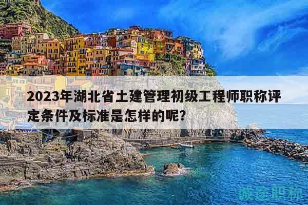 2023年湖北省土建管理初级工程师职称评定条件及标准是怎样的呢？