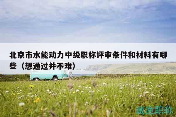 北京市水能动力中级职称评审条件和材料有哪些（想通过并不难）