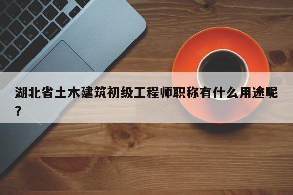 湖北省土木建筑初级工程师职称有什么用途呢？