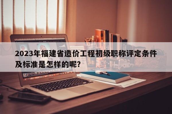 2023年福建省造价工程初级职称评定条件及标准是怎样的呢？