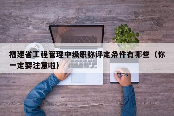 福建省工程管理中级职称评定条件有哪些（你一定要注意啦）