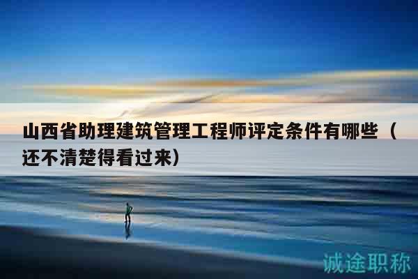 山西省助理建筑管理工程师评定条件有哪些（还不清楚得看过来）