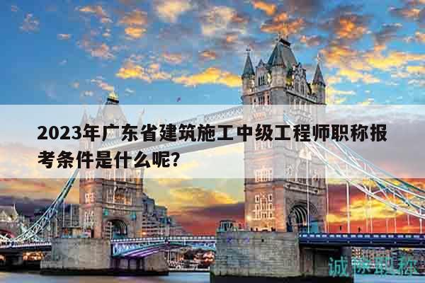 2023年广东省建筑施工中级工程师职称报考条件是什么呢？