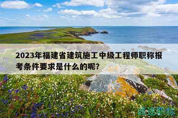 2023年福建省建筑施工中级工程师职称报考条件要求是什么的呢？