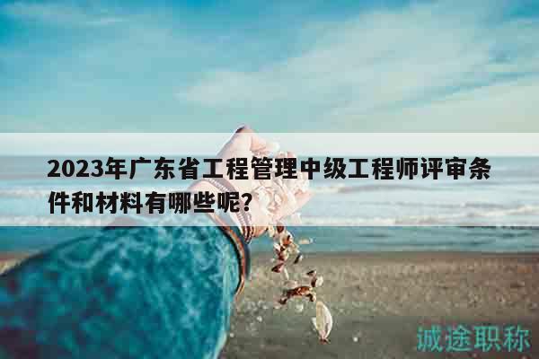 2023年广东省工程管理中级工程师评审条件和材料有哪些呢？