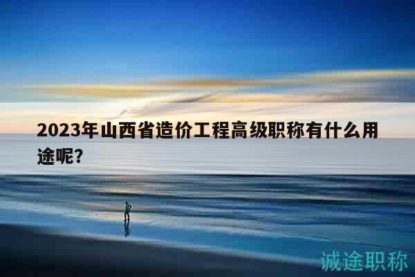 2023年山西省造价工程高级职称有什么用途呢？