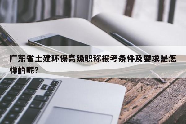 广东省土建环保高级职称报考条件及要求是怎样的呢？