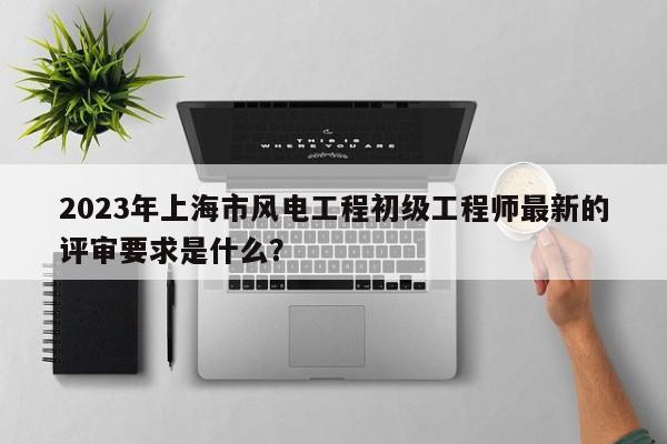 2023年上海市风电工程初级工程师最新的评审要求是什么？