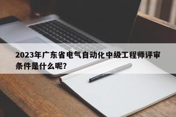 2023年广东省电气自动化中级工程师评审条件是什么呢？