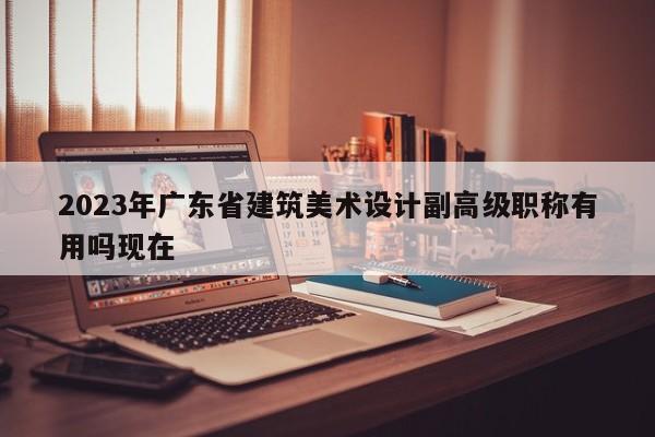 2023年广东省建筑美术设计副高级职称有用吗现在