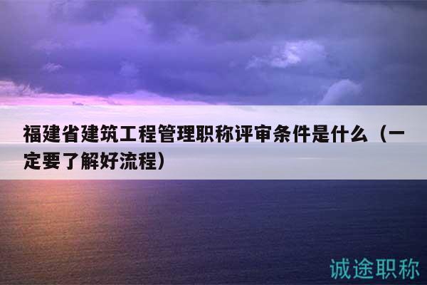 福建省建筑工程管理职称评审条件是什么（一定要了解好流程）