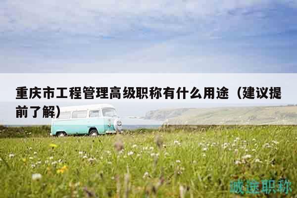 重庆市工程管理高级职称有什么用途（建议提前了解）