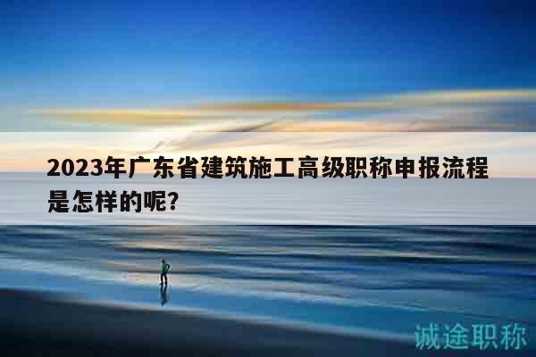2023年广东省建筑施工高级职称申报流程是怎样的呢？