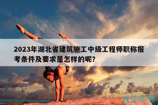 2023年湖北省建筑施工中级工程师职称报考条件及要求是怎样的呢？
