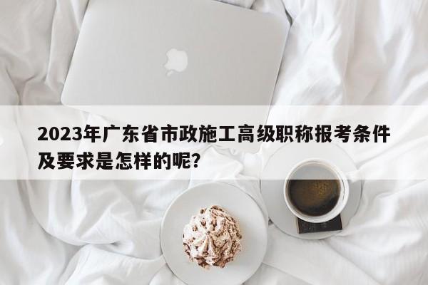 2023年广东省市政施工高级职称报考条件及要求是怎样的呢？