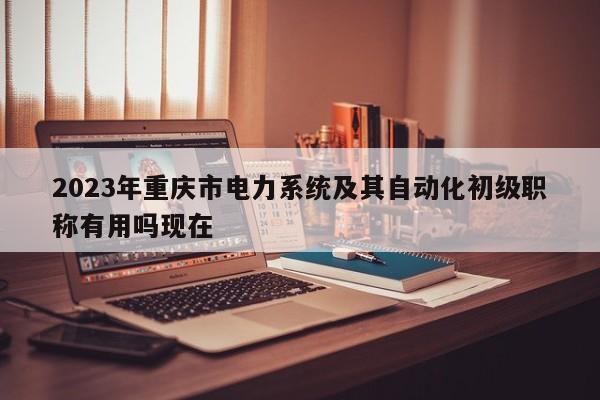 2023年重庆市电力系统及其自动化初级职称有用吗现在