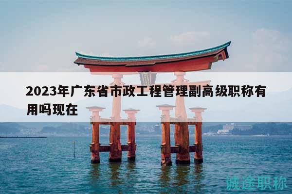 2023年广东省市政工程管理副高级职称有用吗现在