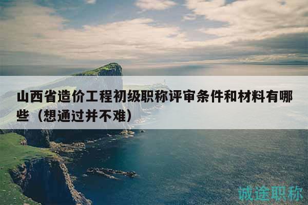 山西省造价工程初级职称评审条件和材料有哪些（想通过并不难）